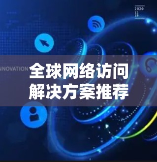全球网络访问解决方案推荐,VPN服务评测 全球网络访问解决方案推荐,VPN服务评测