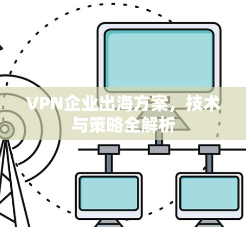 VPN企业出海方案,技术与策略全解析 VPN企业出海方案,技术与策略全解析