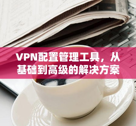 VPN配置管理工具,从基础到高级的解决方案 VPN配置管理工具,从基础到高级的解决方案