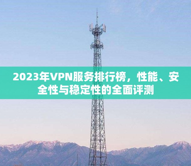 2023年VPN服务排行榜，性能、安全性与稳定性的全面评测